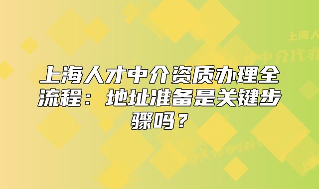 上海人才中介資質(zhì)辦理全流程：地址準(zhǔn)備是關(guān)鍵步驟嗎？