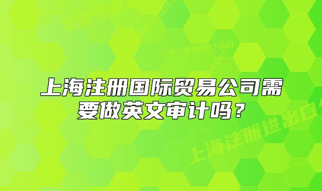 上海注冊(cè)國(guó)際貿(mào)易公司需要做英文審計(jì)嗎？