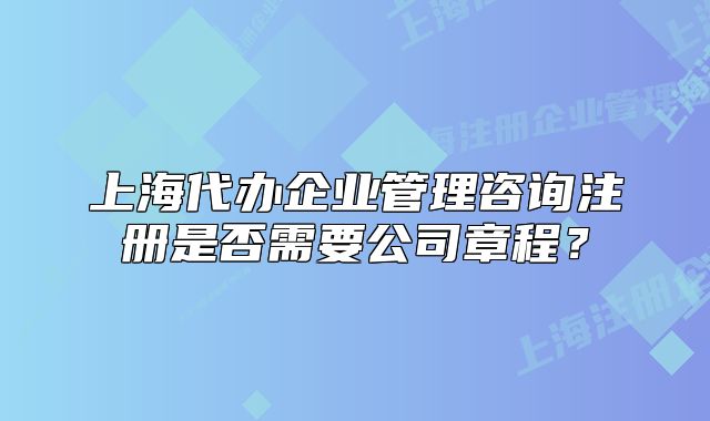 上海代辦企業(yè)管理咨詢注冊是否需要公司章程？