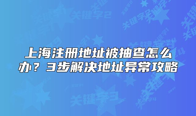 上海注冊(cè)地址被抽查怎么辦？3步解決地址異常攻略