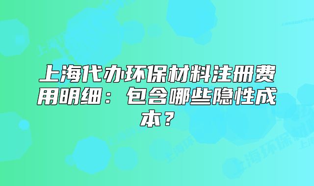 上海代辦環(huán)保材料注冊費用明細：包含哪些隱性成本？