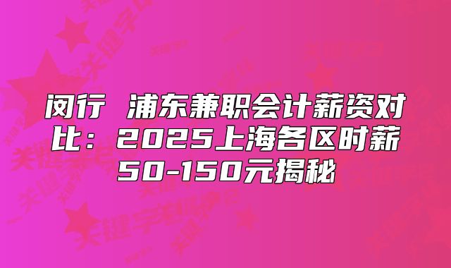 閔行 浦東兼職會(huì)計(jì)薪資對(duì)比：2025上海各區(qū)時(shí)薪50-150元揭秘