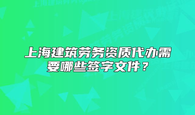 上海建筑勞務(wù)資質(zhì)代辦需要哪些簽字文件？