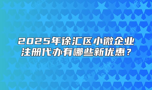2025年徐匯區(qū)小微企業(yè)注冊代辦有哪些新優(yōu)惠？