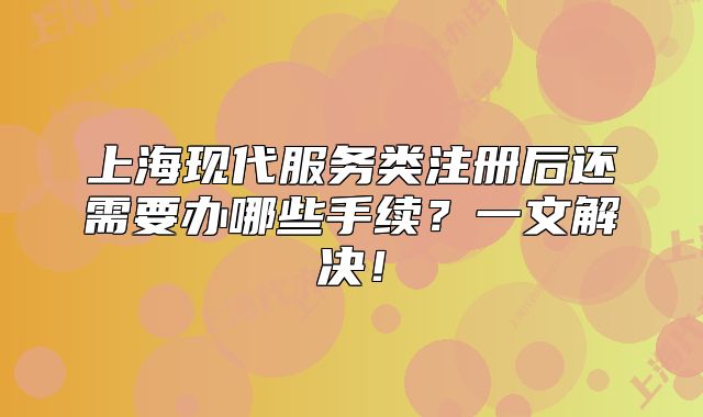 上?，F(xiàn)代服務(wù)類注冊后還需要辦哪些手續(xù)？一文解決！