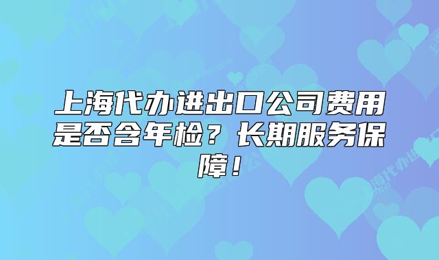 上海代辦進出口公司費用是否含年檢？長期服務保障！