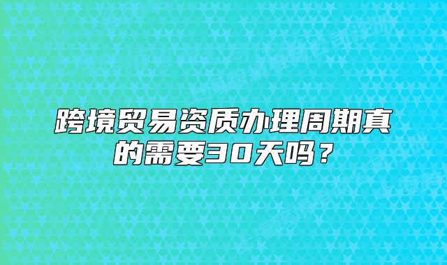 跨境貿(mào)易資質(zhì)辦理周期真的需要30天嗎？