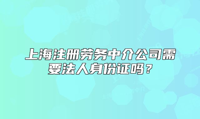 上海注冊勞務(wù)中介公司需要法人身份證嗎？