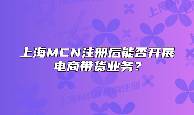上海MCN注冊后能否開展電商帶貨業(yè)務(wù)？