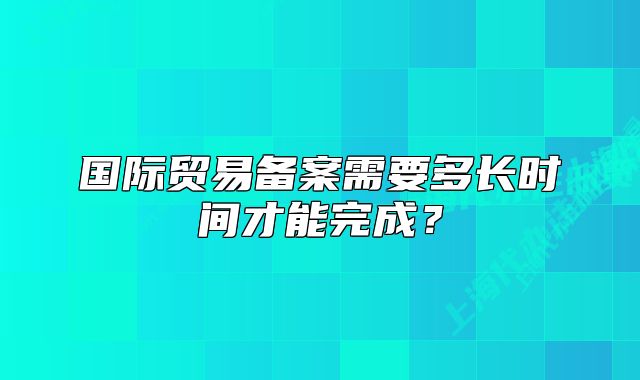 國際貿(mào)易備案需要多長時(shí)間才能完成？