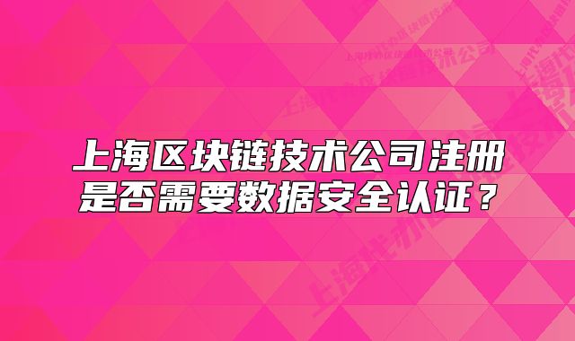 上海區(qū)塊鏈技術公司注冊是否需要數(shù)據(jù)安全認證？