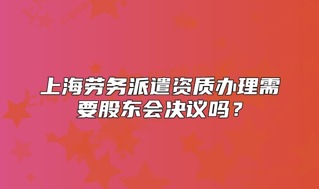上海勞務(wù)派遣資質(zhì)辦理需要股東會(huì)決議嗎？