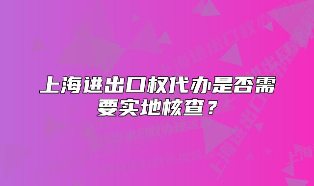上海進(jìn)出口權(quán)代辦是否需要實(shí)地核查？