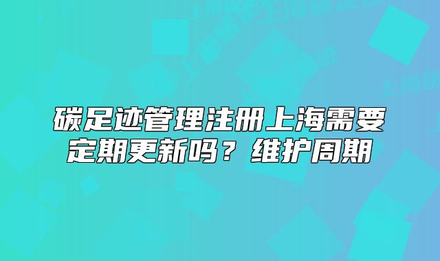 碳足跡管理注冊上海需要定期更新嗎？維護周期