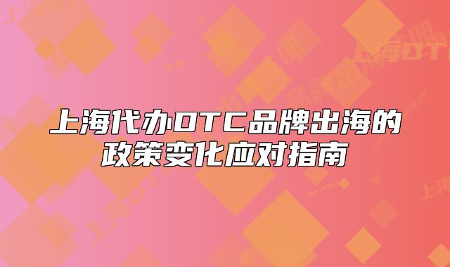 上海代辦DTC品牌出海的政策變化應(yīng)對指南