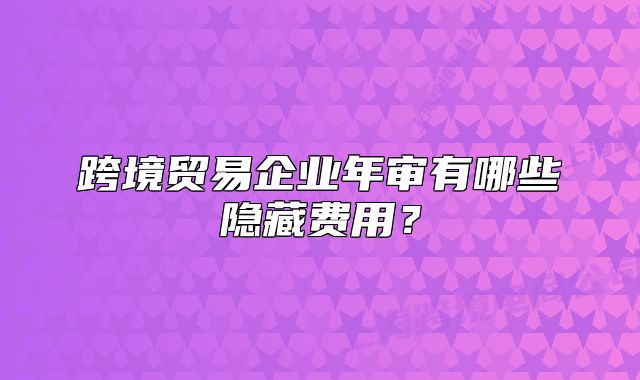 跨境貿(mào)易企業(yè)年審有哪些隱藏費用？