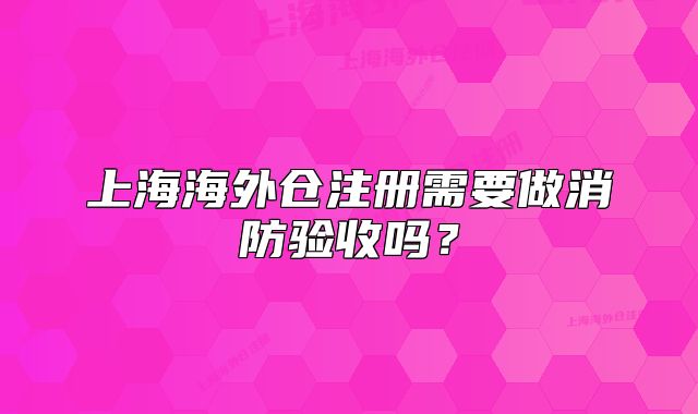 上海海外倉注冊需要做消防驗(yàn)收嗎？