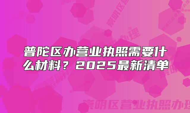 普陀區(qū)辦營業(yè)執(zhí)照需要什么材料？2025最新清單