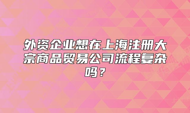 外資企業(yè)想在上海注冊(cè)大宗商品貿(mào)易公司流程復(fù)雜嗎？