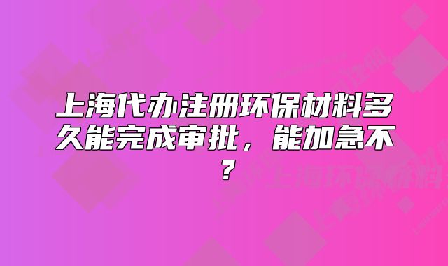 上海代辦注冊環(huán)保材料多久能完成審批，能加急不？