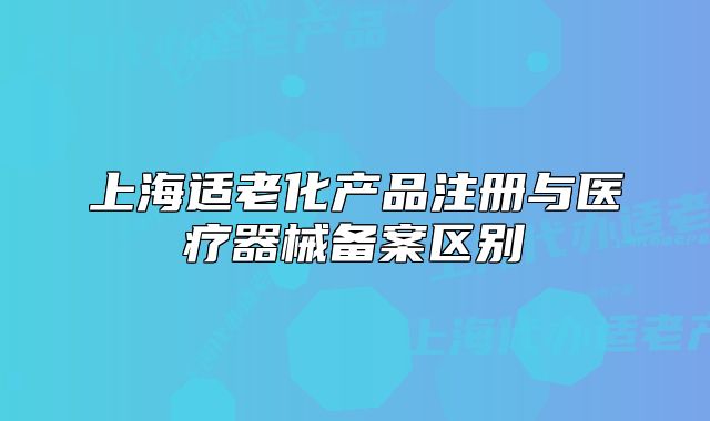上海適老化產(chǎn)品注冊與醫(yī)療器械備案區(qū)別
