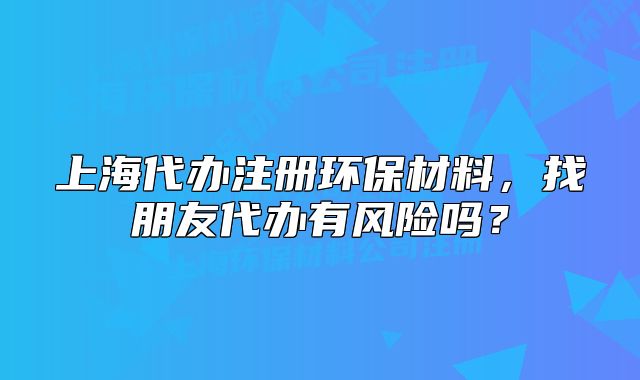 上海代辦注冊(cè)環(huán)保材料，找朋友代辦有風(fēng)險(xiǎn)嗎？