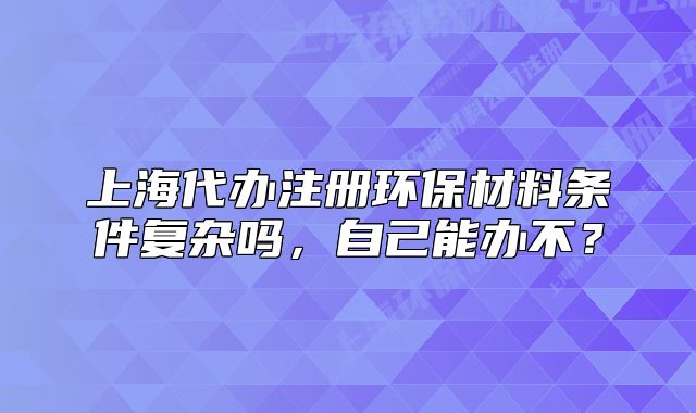 上海代辦注冊環(huán)保材料條件復(fù)雜嗎，自己能辦不？