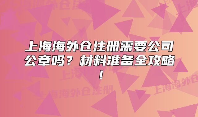上海海外倉注冊需要公司公章嗎？材料準備全攻略！