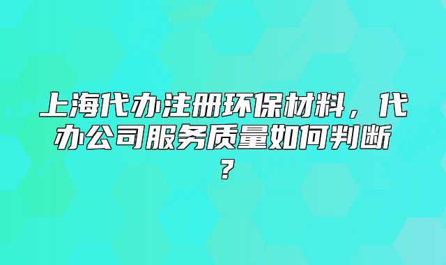 上海代辦注冊(cè)環(huán)保材料，代辦公司服務(wù)質(zhì)量如何判斷？