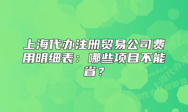 上海代辦注冊貿易公司費用明細表：哪些項目不能??？