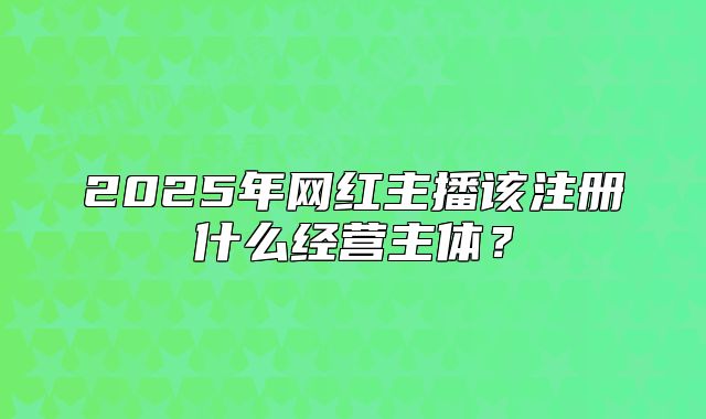 2025年網(wǎng)紅主播該注冊什么經(jīng)營主體？