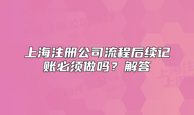 上海注冊(cè)公司流程后續(xù)記賬必須做嗎？解答