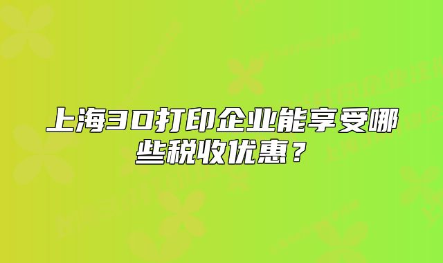 上海3D打印企業(yè)能享受哪些稅收優(yōu)惠？