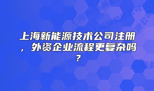 上海新能源技術(shù)公司注冊(cè)，外資企業(yè)流程更復(fù)雜嗎？