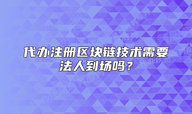 代辦注冊區(qū)塊鏈技術(shù)需要法人到場嗎？
