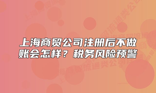 上海商貿(mào)公司注冊(cè)后不做賬會(huì)怎樣？稅務(wù)風(fēng)險(xiǎn)預(yù)警