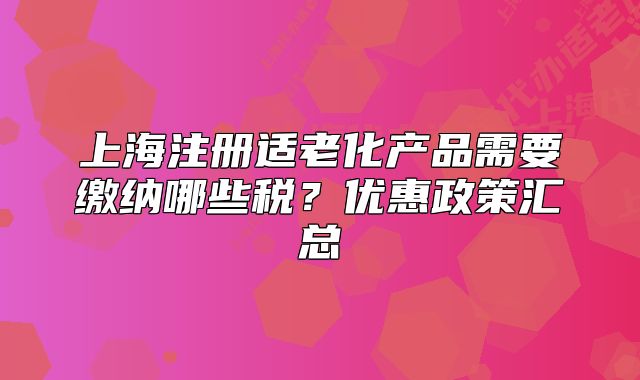 上海注冊(cè)適老化產(chǎn)品需要繳納哪些稅？?jī)?yōu)惠政策匯總