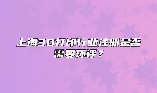 上海3D打印行業(yè)注冊是否需要環(huán)評？