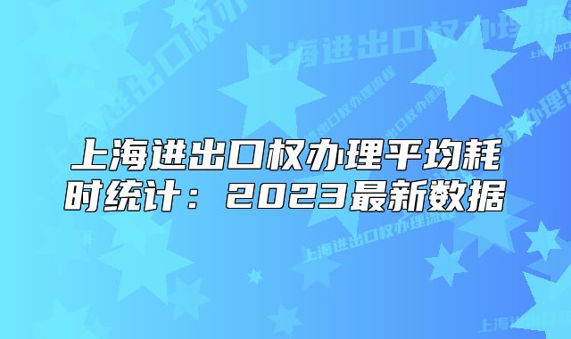 上海進出口權(quán)辦理平均耗時統(tǒng)計：2023最新數(shù)據(jù)