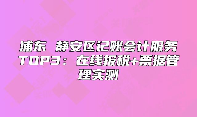 浦東 靜安區(qū)記賬會計服務(wù)TOP3：在線報稅+票據(jù)管理實測