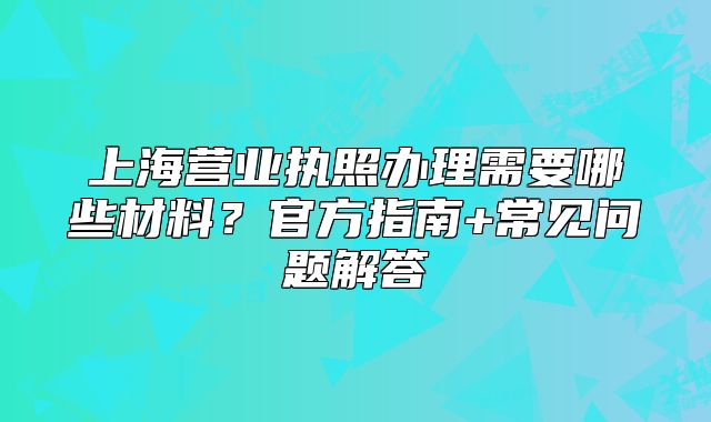 上海營(yíng)業(yè)執(zhí)照辦理需要哪些材料？官方指南+常見(jiàn)問(wèn)題解答