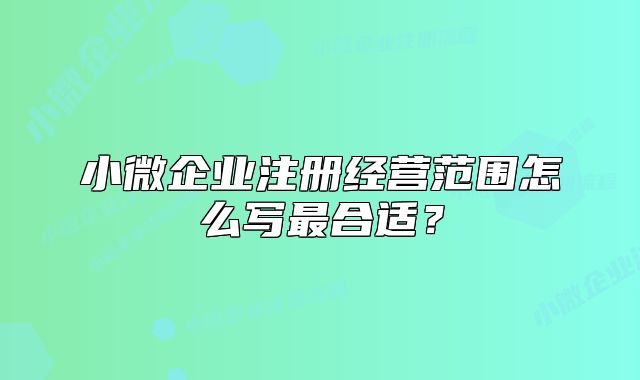 小微企業(yè)注冊(cè)經(jīng)營(yíng)范圍怎么寫最合適？