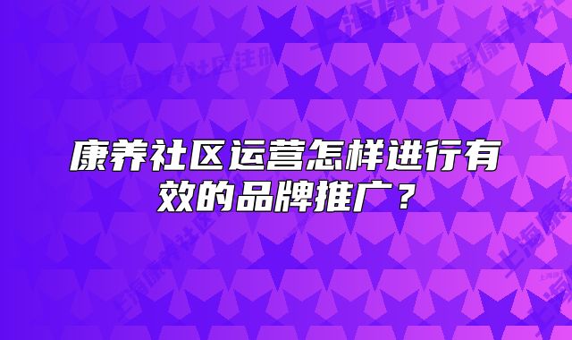 康養(yǎng)社區(qū)運營怎樣進行有效的品牌推廣？
