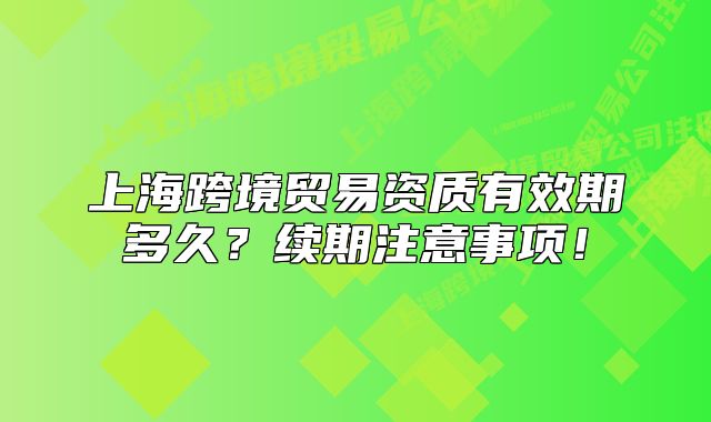 上海跨境貿(mào)易資質(zhì)有效期多久？續(xù)期注意事項！