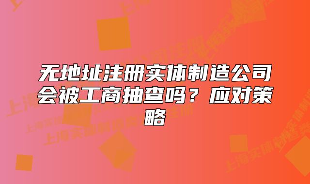 無地址注冊實(shí)體制造公司會被工商抽查嗎？應(yīng)對策略