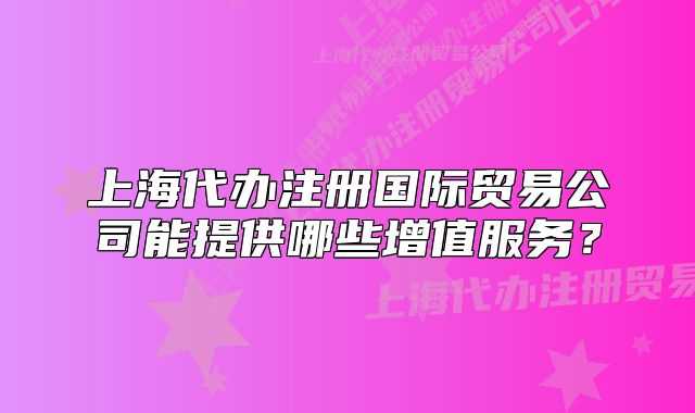 上海代辦注冊(cè)國(guó)際貿(mào)易公司能提供哪些增值服務(wù)？