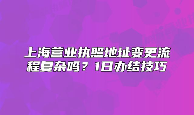 上海營(yíng)業(yè)執(zhí)照地址變更流程復(fù)雜嗎？1日辦結(jié)技巧