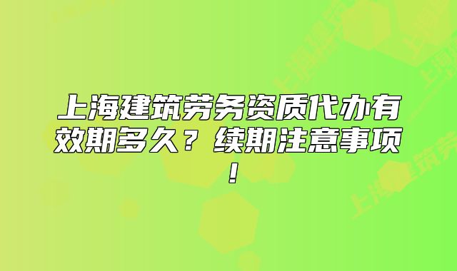上海建筑勞務(wù)資質(zhì)代辦有效期多久？續(xù)期注意事項(xiàng)！