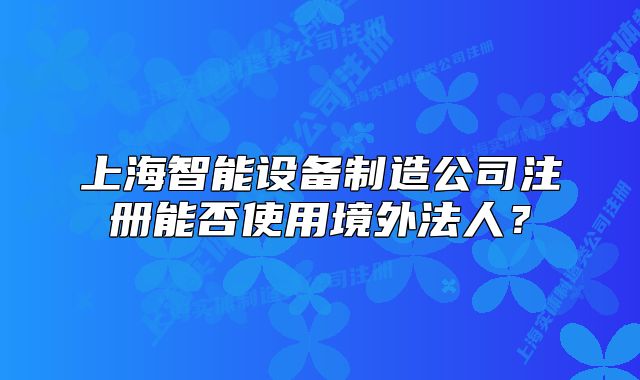 上海智能設備制造公司注冊能否使用境外法人？