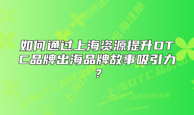 如何通過(guò)上海資源提升DTC品牌出海品牌故事吸引力？